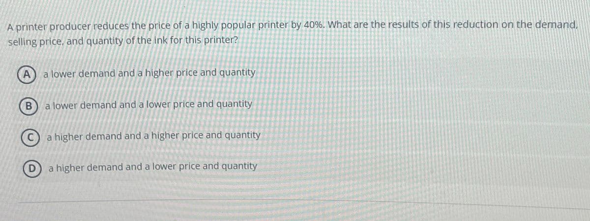 A printer producer reduces the price of a highly popular printer by 40%. What are the results of this reduction on the demand.
selling price, and quantity of the ink for this printer?
A
a lower demand and a higher price and quantity
B
D
a lower demand and a lower price and quantity
higher demand and a higher price and quantity
a higher demand and a lower price and quantity