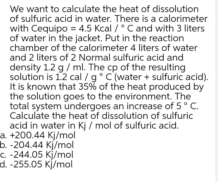 We want to calculate the heat of dissolution
of sulfuric acid in water. There is a calorimeter
with Cequipo = 4.5 Kcal / ° Cand with 3 liters
of water in the jacket. Put in the reaction
chamber of the calorimeter 4 liters of water
and 2 liters of 2 Normal sulfuric acid and
density 1.2 g / ml. The cp of the resulting
solution is 1.2 cal / g°C (water + sulfuric acid).
It is known that 35% of the heat produced by
the solution goes to the environment. The
total system undergoes an increase of 5° C.
Calculate the heat of dissolution of sulfuric
acid in water in Kj / mol of sulfuric acid.
a. +200.44 Kj/mol
b. -204.44 Kj/mol
C. -244.05 Kj/mol
d. -255.05 Kj/mol
