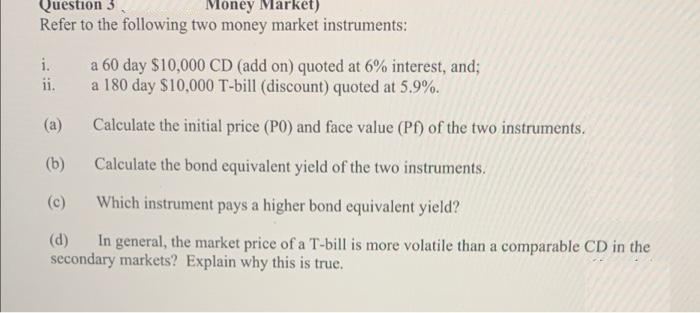 Question 3.
Refer to the following two money market instruments:
Money Market)
a 60 day $10,000 CD (add on) quoted at 6% interest, and;
a 180 day $10,000 T-bill (discount) quoted at 5.9%.
i.
ii.
(a)
Calculate the initial price (P0) and face value (Pf) of the two instruments.
(b)
Calculate the bond equivalent yield of the two instruments.
(c)
Which instrument pays a higher bond equivalent yield?
(d)
In general, the market price of a T-bill is more volatile than a comparable CD in the
secondary markets? Explain why this is true.
