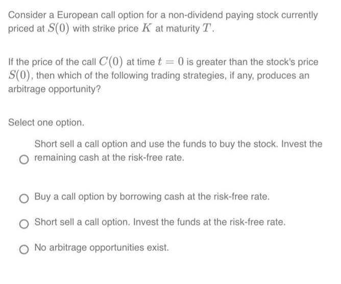 Consider a European call option for a non-dividend paying stock currently
priced at S(0) with strike price K at maturity T.
If the price of the call C(0) at time t = 0 is greater than the stock's price
S(0), then which of the following trading strategies, if any, produces an
arbitrage opportunity?
Select one option.
Short sell a call option and use the funds to buy the stock. Invest the
O remaining cash at the risk-free rate.
O Buy a call option by borrowing cash at the risk-free rate.
O Short sell a call option. Invest the funds at the risk-free rate.
O No arbitrage opportunities exist.