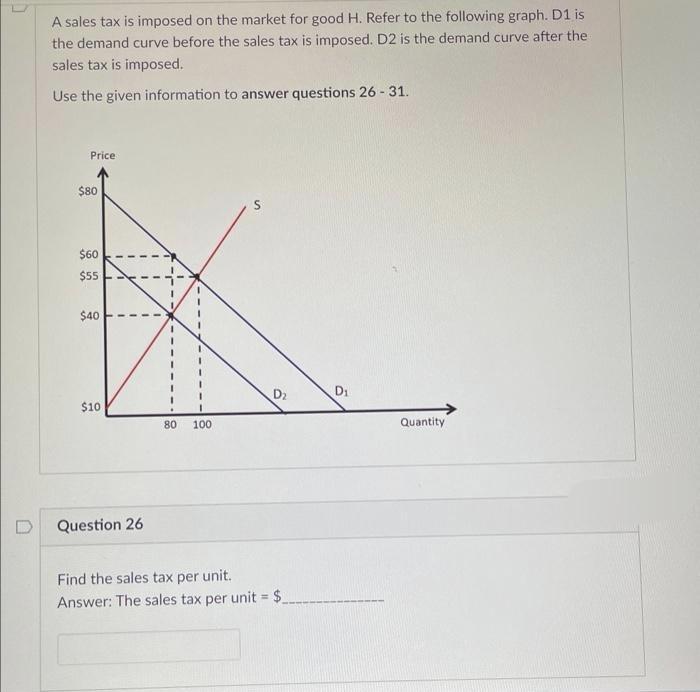A sales tax is imposed on the market for good H. Refer to the following graph. D1 is
the demand curve before the sales tax is imposed. D2 is the demand curve after the
sales tax is imposed.
Use the given information to answer questions 26-31.
Price
$80
$60
$55
$40
$10
I
I
I
Question 26
1
80 100
D₂
Find the sales tax per unit.
Answer: The sales tax per unit = $.
D₁
Quantity