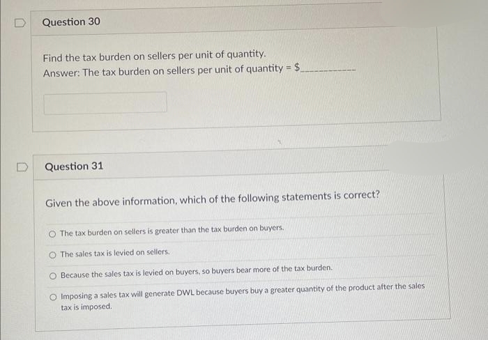 D
Question 30
Find the tax burden on sellers per unit of quantity.
Answer: The tax burden on sellers per unit of quantity = $_
Question 31
Given the above information, which of the following statements is correct?
The tax burden on sellers is greater than the tax burden on buyers.
The sales tax is levied on sellers.
O Because the sales tax is levied on buyers, so buyers bear more of the tax burden.
O Imposing a sales tax will generate DWL because buyers buy a greater quantity of the product after the sales
tax is imposed.