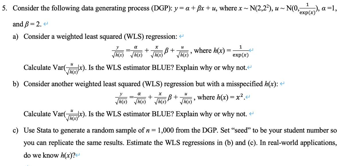 1
5. Consider the following data generating process (DGP): y = a + fx + u, where x ~ N(2,2²¹), u ~ N(0₂ex(x)), a=1,
and ß = 2. <
a) Consider a weighted least squared (WLS) regression: <
y
α
X
U
1
√(x)=√(x) + √(x) B+ √(x), where h(x) exp(x)
Calculate Var(x). Is the WLS estimator BLUE? Explain why or why not.<
=
=
b) Consider another weighted least squared (WLS) regression but with a misspecified h(x):
α
X
น
+ B + where h(x)=x².<
√h(x) √h(x) √h(x) √h(x)
9
Calculate Var(x). Is the WLS estimator BLUE? Explain why or why not. <
[h(x)
c) Use Stata to generate a random sample of n = 1,000 from the DGP. Set "seed" to be your student number so
you can replicate the same results. Estimate the WLS regressions in (b) and (c). In real-world applications,
do we know h(x)?↔