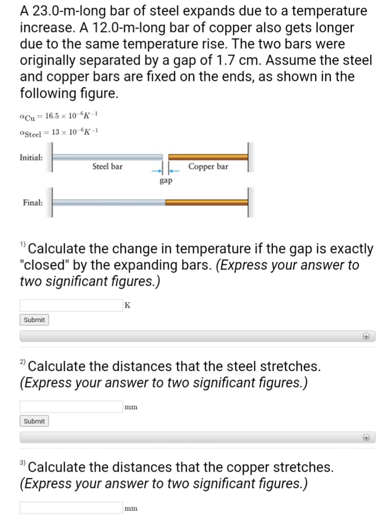 A 23.0-m-long bar of steel expands due to a temperature
increase. A 12.0-m-long bar of copper also gets longer
due to the same temperature rise. The two bars were
originally separated by a gap of 1.7 cm. Assume the steel
and copper bars are fixed on the ends, as shown in the
following figure.
aCu 16.5 x 10-6K-1
aSteel 13 x 10-6K-1
Initial:
Final:
Submit
H
Steel bar
Submit
1) Calculate the change in temperature if the gap is exactly
"closed" by the expanding bars. (Express your answer to
two significant figures.)
K
gap
2) Calculate the distances that the steel stretches.
(Express your answer to two significant figures.)
mm
Copper bar
mm
3) Calculate the distances that the copper stretches.
(Express your answer to two significant figures.)
+
