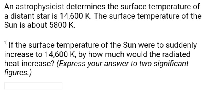 An astrophysicist determines the surface temperature of
a distant star is 14,600 K. The surface temperature of the
Sun is about 5800 K.
"If the surface temperature of the Sun were to suddenly
increase to 14,600 K, by how much would the radiated
heat increase? (Express your answer to two significant
figures.)