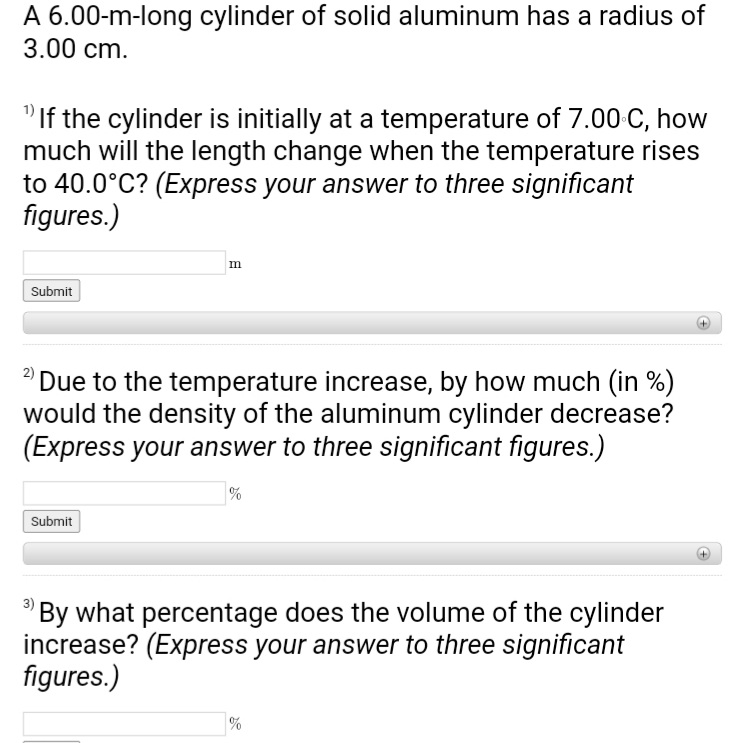 A 6.00-m-long cylinder of solid aluminum has a radius of
3.00 cm.
"If the cylinder is initially at a temperature of 7.00 C, how
much will the length change when the temperature rises
to 40.0°C? (Express your answer to three significant
figures.)
Submit
m
Due to the temperature increase, by how much (in %)
would the density of the aluminum cylinder decrease?
(Express your answer to three significant figures.)
Submit
%
By what percentage does the volume of the cylinder
increase? (Express your answer to three significant
figures.)
%