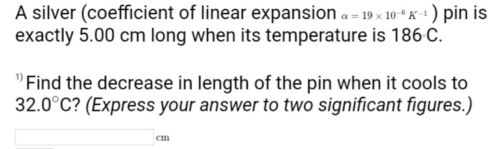 A silver (coefficient of linear expansion a = 19 x 10-6K-¹) pin is
exactly 5.00 cm long when its temperature is 186 C.
Find the decrease in length of the pin when it cools to
32.0°C? (Express your answer to two significant figures.)
cm