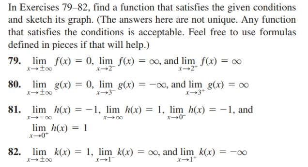 In Exercises 79–82, find a function that satisfies the given conditions
and sketch its graph. (The answers here are not unique. Any function
that satisfies the conditions is acceptable. Feel free to use formulas
defined in pieces if that will help.)
79. lim f(x) = 0, lim f(x) = ∞, and lim f(x) = ∞
x→too
x-2+
80. lim g(x)
= 0, lim g(x) = –∞, and lim g(x) = ∞
x→3-
x→3*
81. lim h(x) = -1, lim h(x) = 1, lim h(x) = -1, and
x -00
lim h(x) = 1
x→0+
1, lim k(x)
x→l¯
= 00, and lim k(x)
x→I*
82. lim k(x)
= -00
