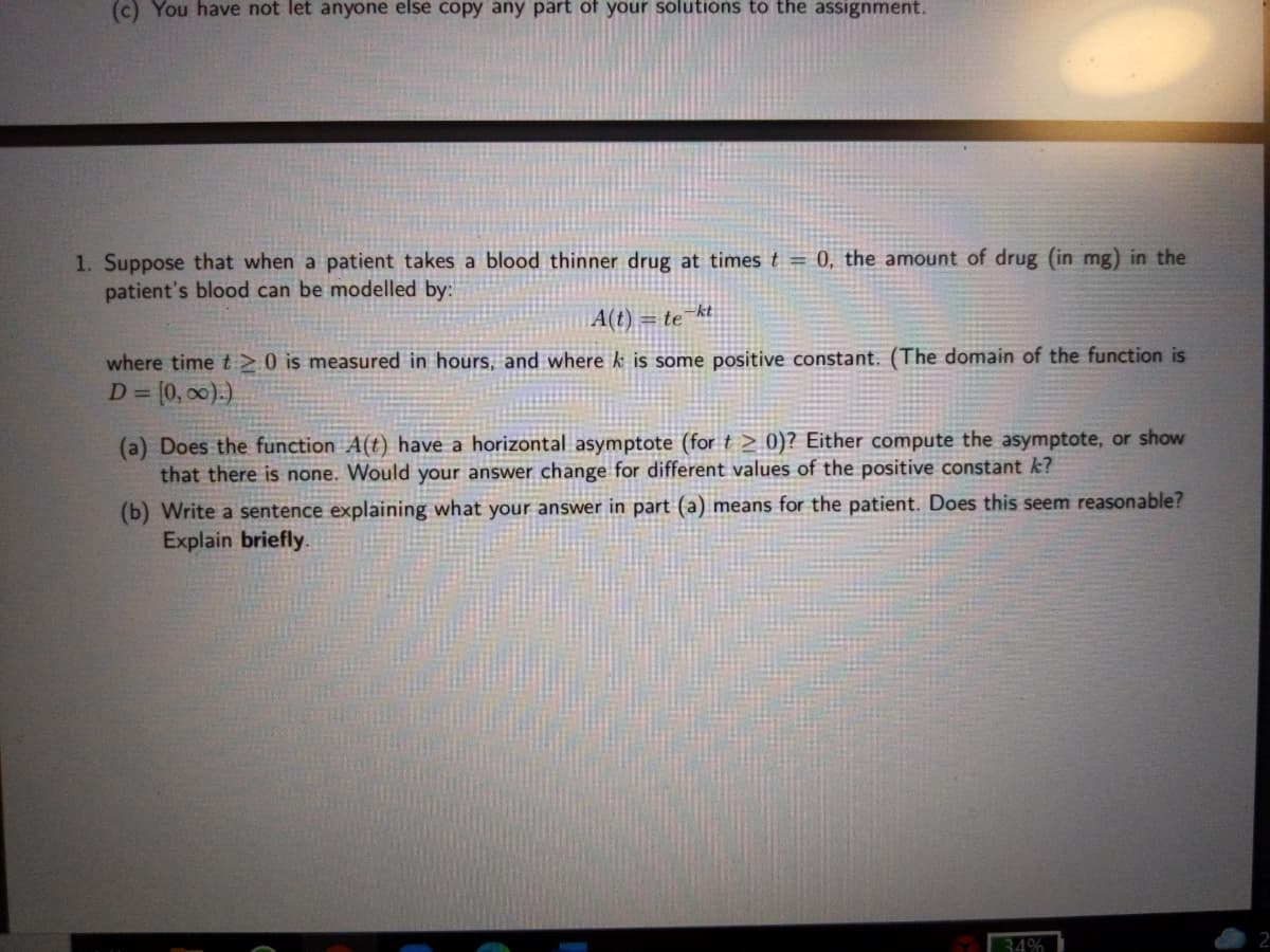 (c) You have not let anyone else copy any part of your solutions to the assignment.
1. Suppose that when a patient takes a blood thinner drug at times t = 0, the amount of drug (in mg) in the
patient's blood can be modelled by:
A(t) = te kt
where time t >0 is measured in hours, and where k is some positive constant. (The domain of the function is
D = (0, 00).)
%3D
(a) Does the function A(t) have a horizontal asymptote (for t > 0)? Either compute the asymptote, or show
that there is none. Would your answer change for different values of the positive constant k?
(b) Write a sentence explaining what your answer in part (a) means for the patient. Does this seem reasonable?
Explain briefly.
34%
