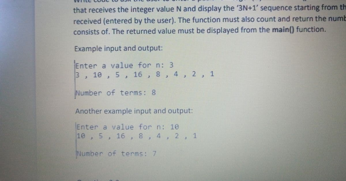 that receives the integer value N and display the 3N+1' sequence starting from th
received (entered by the user). The function must also count and return the numb
consists of. The returned value must be displayed from the main() function.
Example input and output:
Enter a value for n: 3
3, 10 , 5, 16 , 8 , 4 , 2, 1
Number of terms: 8
Another example input and output:
Enter a value for n: 10
10, 5, 16, 8, 4 , 2, 1
Number of terms: 7
