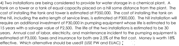 4) Two installations are being considered to provide for water storage in a chemical plant. A
tank on a tower or a tank of equal capacity placed on a hill some distance from the plant. The
cost of installing the tank and tower is estimated at P350,000. The cost of installing the tank on
the hill, including the extra length of service lines, is estimated at P300,000. The hill installation will
require an additional investment of P30,000 in pumping equipment whose life is estimated to be
15 years with a salvage value of P2,500. The life of the two installations is estimated to be 30
years. Annual cost of labor, electricity, and maintenance incident to the pumping equipment is
estimated at P3,000. Taxes and insurance for both are 2.5% of the first cost. Money is worth 18%
effective. Which alternative should be used? (USE PW and EUAC) ;
