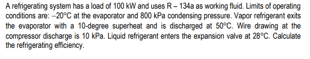 A refrigerating system has a load of 100 kW and uses R- 134a as working fluid. Limits of operating
conditions are: –20°C at the evaporator and 800 kPa condensing pressure. Vapor refrigerant exits
the evaporator with a 10-degree superheat and is discharged at 50°C. Wire drawing at the
compressor discharge is 10 kPa. Liquid refrigerant enters the expansion valve at 28°C. Calculate
the refrigerating efficiency.
