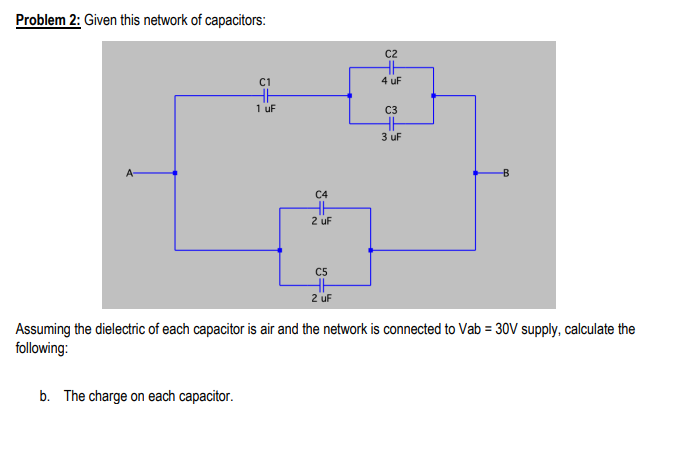Problem 2: Given this network of capacitors:
C2
C1
4 uF
1 uf
C3
3 uF
A-
C4
2 uF
C5
2 uf
Assuming the dielectric of each capacitor is air and the network is connected to Vab = 30V supply, calculate the
following:
b. The charge on each capacitor.
