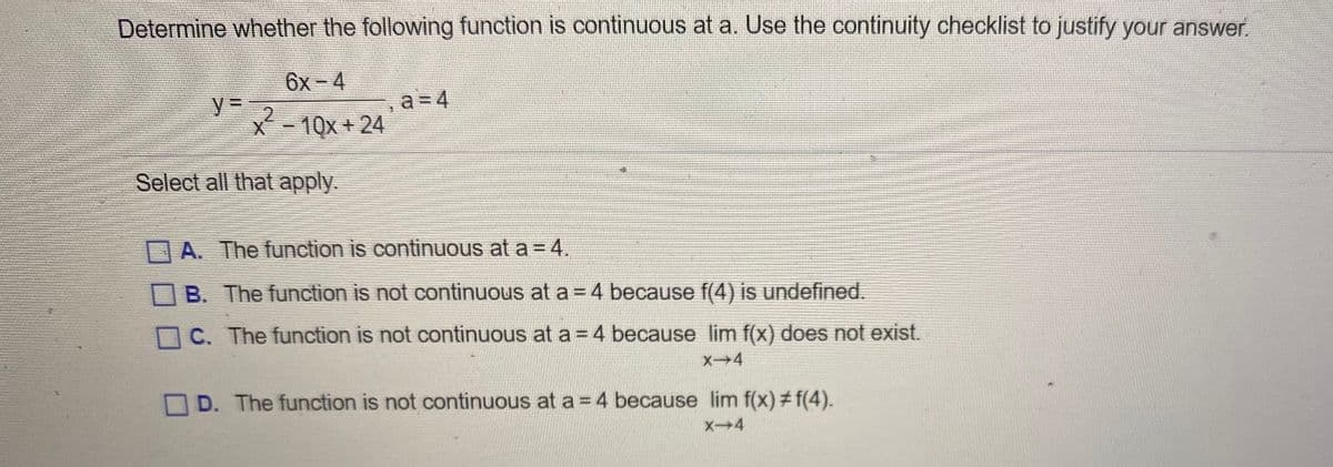 Determine whether the following function is continuous at a. Use the continuity checklist to justify your answer.
6x-4
%3D
X-10x + 24
a = 4
Select all that apply.
OA. The function is continuous at a = 4.
B. The function is not continuous at a =4 because f(4) is undefined.
O C. The function is not continuous at a =4 because lim f(x) does not exist.
X4
O D. The function is not continuous at a =4 because lim f(x) # f(4).
X4
