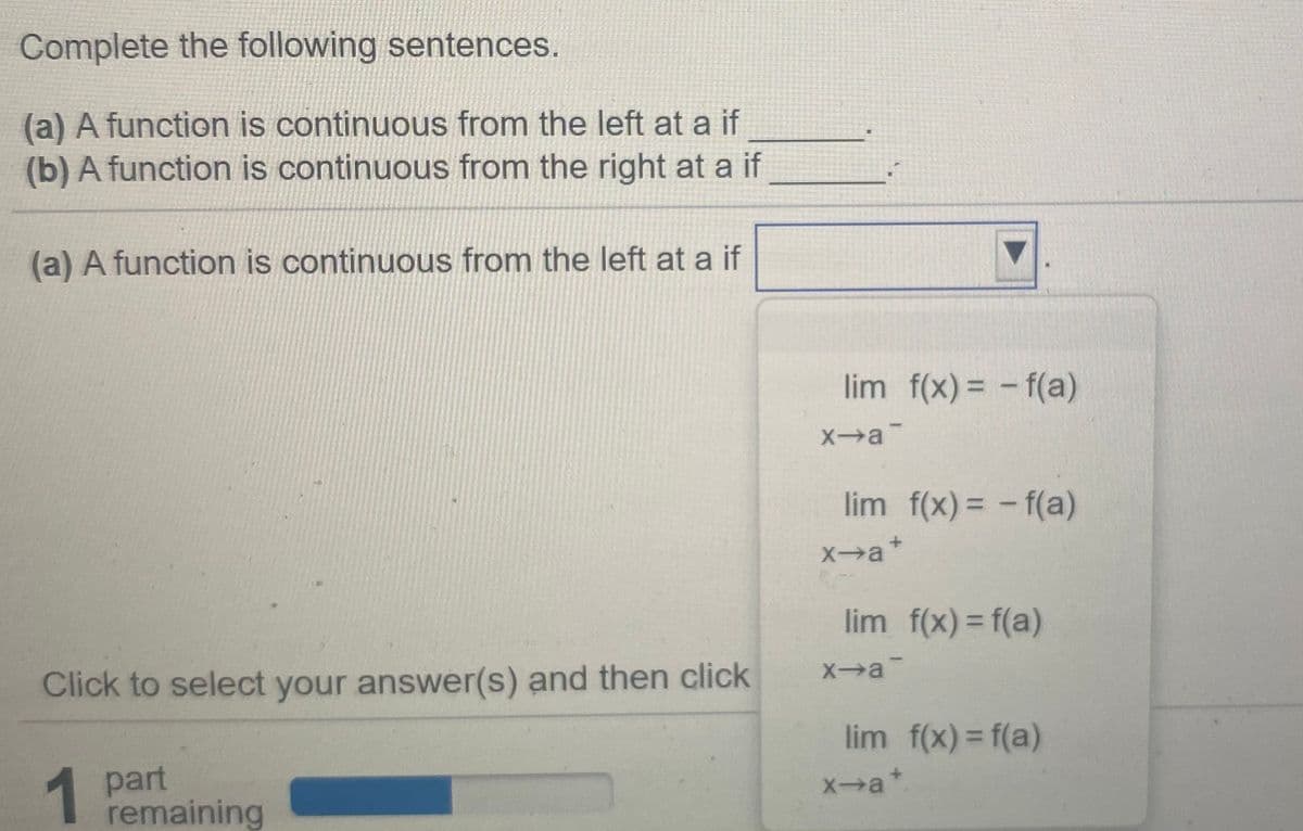 Complete the following sentences.
(a) A function is continuous from the left at a if
(b) A function is continuous from the right at a if
(a) A function is continuous from the left at a if
lim f(x) = - f(a)
Xa
lim f(x) = - f(a)
Xa+
lim f(x) = f(a)
Xa
Click to select your answer(s) and then click
lim f(x) = f(a)
1
part
remaining
Xa*
