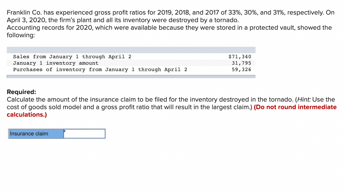Franklin Co. has experienced gross profit ratios for 2019, 2018, and 2017 of 33%, 30%, and 31%, respectively. On
April 3, 2020, the firm's plant and all its inventory were destroyed by a tornado.
Accounting records for 2020, which were available because they were stored in a protected vault, showed the
following:
Sales from January 1 through April 2
January 1 inventory amount
Purchases of inventory from January 1 through April 2
$71,340
31,795
59,326
Required:
Calculate the amount of the insurance claim to be filed for the inventory destroyed in the tornado. (Hint: Use the
cost of goods sold model and a gross profit ratio that will result in the largest claim.) (Do not round intermediate
calculations.)
Insurance claim
