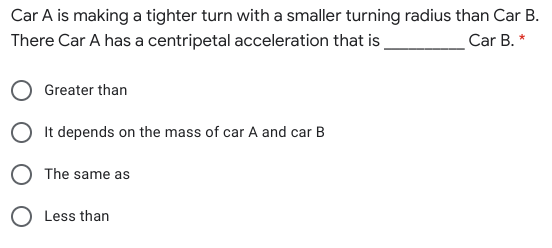 Car A is making a tighter turn with a smaller turning radius than Car B.
There Car A has a centripetal acceleration that is
Car B. *
Greater than
It depends on the mass of car A and car B
O The same as
Less than
