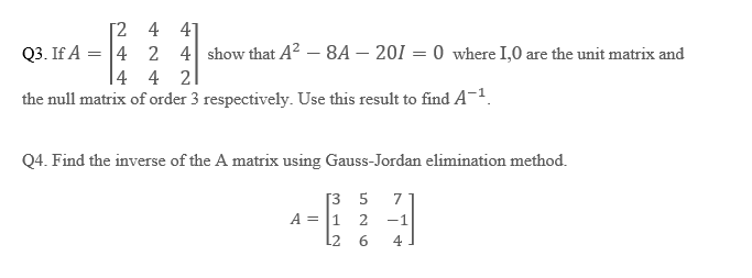 Q3. If A =
[2
4 41
2 4 show that A² -8A-201 = 0 where 1,0 are the unit matrix and
4 4 21
4
the null matrix of order 3 respectively. Use this result to find A-¹.
Q4. Find the inverse of the A matrix using Gauss-Jordan elimination method.
[35
A = 1 2
L2 6
7
-1
4
