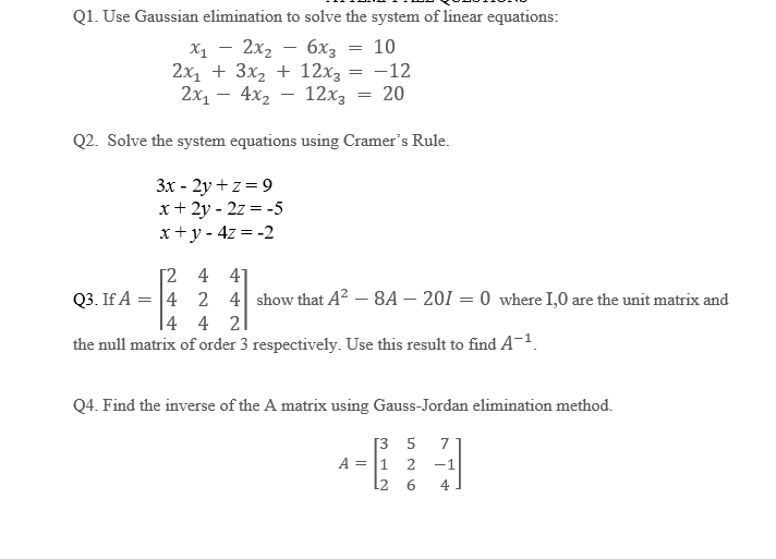 Q1. Use Gaussian elimination to solve the system of linear equations:
х1 - 2х2 - 6х3
=
10
2x₁ + 3x₂ + 12x₂ = -12
2x₁ - 4x₂
12x3
20
Q2. Solve the system equations using Cramer's Rule.
3x-2y+z=9
x+2y-2z = -5
x+y=4z=-2
Q3. If A
=
[2
4
=
4
41
2 4 show that A² -8A - 201=0 where 1,0 are the unit matrix and
4 4 2
the null matrix of order 3 respectively. Use this result to find A-¹.
Q4. Find the inverse of the A matrix using Gauss-Jordan elimination method.
[35 7
-1
4
A = 1 2
L2 6