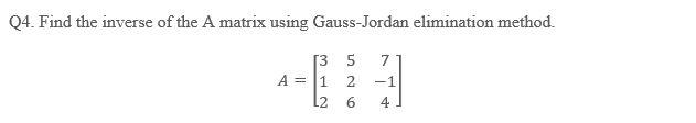 Q4. Find the inverse of the A matrix using Gauss-Jordan elimination method.
[3 5 7
-1
4
A = 1 2
L2 6