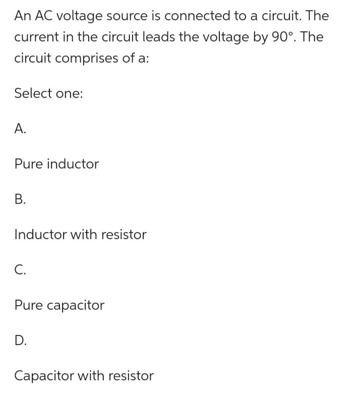 An AC voltage source is connected to a circuit. The
current in the circuit leads the voltage by 90°. The
circuit comprises of a:
Select one:
A.
Pure inductor
B.
Inductor with resistor
C.
Pure capacitor
D.
Capacitor with resistor