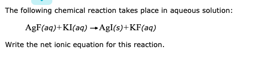 The following chemical reaction takes place in aqueous solution:
AgF(aq)+KI(aq) →AgI(s)+KF(aq)
Write the net ionic equation for this reaction.
