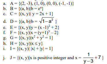 a. A = {(2, -3), (1, 0), (0, 0), (-1, -1)}
b. B= {(a, b)|b = e"}
c. C= {(x, y)| y = 2x + 1}
d. D= {(a, b)|b = /1-a? }
e. E= {(x, y)ly = (x -1)² + 2}
f. F= {(x, y)x = (y+1)³ – 2}
g. G= {(x, y))x² + y² = 1}
h. H= {(x, y)\x< y}
i. I= {(x, y)| |x| + \y| = 1}
%3D
%3D
%3D
1
j. J= {(x, y)\x is positive integer and x =
+7}
У -3
