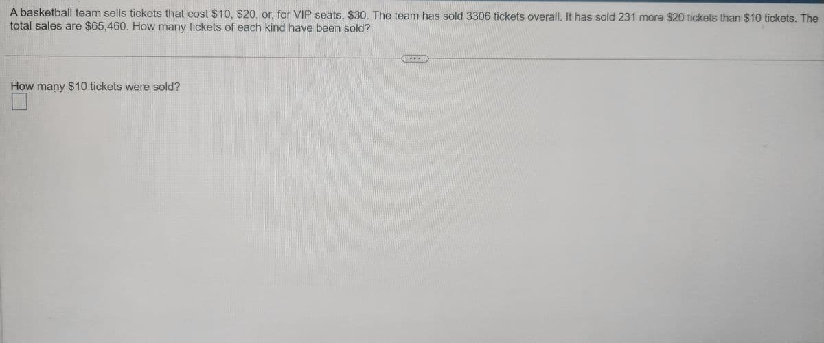 A basketball team sells tickets that cost $10, $20, or, for VIP seats, $30. The team has sold 3306 tickets overall. It has sold 231 more $20 tickets than $10 tickets. The
total sales are $65,460. How many tickets of each kind have been sold?
How many $10 tickets were sold?