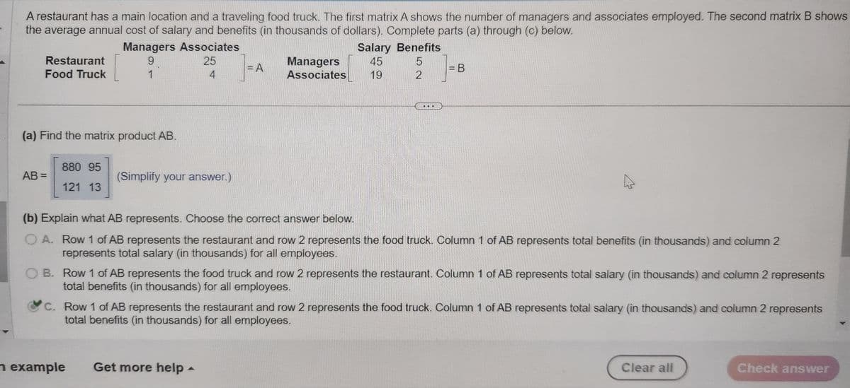 A restaurant has a main location and a traveling food truck. The first matrix A shows the number of managers and associates employed. The second matrix B shows
the average annual cost of salary and benefits (in thousands of dollars). Complete parts (a) through (c) below.
Restaurant
Food Truck
(a) Find the matrix product AB.
AB=
880 95
121 13
Managers Associates
9
25
4
1
(Simplify your answer.)
n example
=A
Managers
Associates
Salary Benefits
45
5
19
2
(b) Explain what AB represents. Choose the correct answer below.
A. Row 1 of AB represents the restaurant and row 2 represents the food truck. Column 1 of AB represents total benefits (in thousands) and column 2
represents total salary (in thousands) for all employees.
Get more help -
=B
B. Row 1 of AB represents the food truck and row 2 represents the restaurant. Column 1 of AB represents total salary (in thousands) and column 2 represents
total benefits (in thousands) for all employees.
C. Row 1 of AB represents the restaurant and row 2 represents the food truck. Column 1 of AB represents total salary (in thousands) and column 2 represents
total benefits (in thousands) for all employees.
Clear all
Check answer