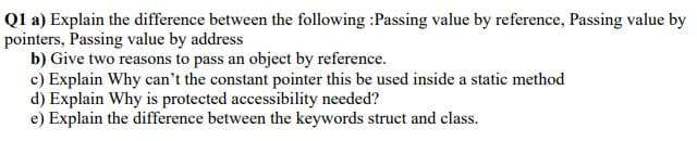 Q1 a) Explain the difference between the following :Passing value by reference, Passing value by
pointers, Passing value by address
b) Give two reasons to pass an object by reference.
c) Explain Why can't the constant pointer this be used inside a static method
d) Explain Why is protected accessibility needed?
e) Explain the difference between the keywords struct and class.

