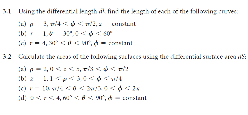 3.1
Using the differential length dl, find the length of each of the following curves:
(a) p = 3, T/4 < ¢ < «/2, z = constant
(b) r = 1, 0 = 30°, 0 < ¢ < 60°
(c) r = 4, 30° < 0 < 90°, ¢ = constant
3.2
Calculate the areas of the following surfaces using the differential surface area dS:
(a) p = 2, 0 < z < 5, 7/3 < ¢ < T/2
(b) z = 1, 1 < p < 3,0 < ¢ < T/4
(c) r = 10, 7/4 < 0 < 2#/3, 0 < ¢ < 2™
(d) 0 < r < 4, 60° < 0 < 90°, ø = constant
