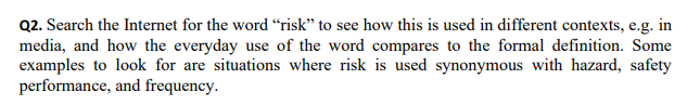 Q2. Search the Internet for the word “risk" to see how this is used in different contexts, e.g. in
media, and how the everyday use of the word compares to the formal definition. Some
examples to look for are situations where risk is used synonymous with hazard, safety
performance, and frequency.
