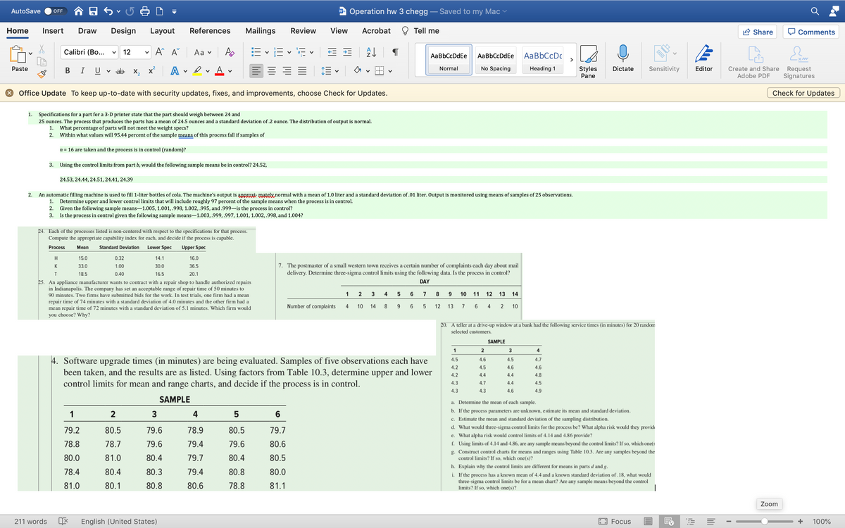 AutoSave
w- Operation hw 3 chegg - Saved to my Mac
OFF
Home
Insert
Draw
Design
Layout
References
Mailings
Review
View
Acrobat
Tell me
Share
Q Comments
Calibri (Bo...
A A
Аa v
E v E v E v
12
AaBbCcDdEe
AaBbCcDdEe
AaBbCcDc
>
Paste
v ab x, x' A
Αν
Normal
No Spacing
Heading 1
Styles
Dictate
Sensitivity
Editor
Create and Share
Adobe PDF
Request
Signatures
В
I
Pane
* Office Update To keep up-to-date with security updates, fixes, and improvements, choose Check for Updates.
Check for Updates
Specifications for a part for a 3-D printer state that the part should weigh between 24 and
25 ounces. The process that produces the parts has a mean of 24.5 ounces and a standard deviation of .2 ounce. The distribution of output is normal.
1.
What percentage of parts will not meet the weight specs?
Within what values will 95.44 percent of the sample
1.
2.
of this process fall if samples of
n = 16 are taken and the process is in control (random)?
3. Using the control limits from part b, would the following sample means be in control? 24.52,
24.53, 24.44, 24.51, 24.41, 24.39
2.
An automatic filling machine is used to fill 1-liter bottles of cola. The machine's output is anproxi- mately.normal with a mean of 1.0 liter and a standard deviation of .01 liter. Output is monitored using means of samples of 25 observations.
1. Determine upper and lower control limits that will include roughly 97 percent of the sample means when the process is in control.
Given the following sample means-1.005, 1.001,.998, 1.002, .995, and .999–is the process in control?
Is the process in control given the following sample means-1.003, .999, .997, 1.001, 1.002, .998, and 1.004?
2.
3.
24. Each of the processes listed is non-centered with respect to the specifications for that process.
Compute the appropriate capability index for each, and decide if the process is capable.
7ITIT
Process
Mean
Standard Deviation
Lower Spec
Upper Spec
H
15.0
0.32
14.1
16.0
7. The postmaster of a small western town receives a certain number of complaints each day about mail
delivery. Determine three-sigma control limits using the following data. Is the process in control?
K
33.0
1.00
30.0
36.5
18.5
0.40
16.5
20.1
DAY
25. An appliance manufacturer wants to contract with a repair shop to handle authorized repairs
in Indianapolis. The company has set an acceptable range of repair time of 50 minutes to
90 minutes. Two firms have submitted bids for the work. In test trials, one firm had a mean
1
2
4
5
6
7
8
10 11
12
13 14
repair time of 74 minutes with a standard deviation of 4.0 minutes and the other firm had a
Number of complaints
4
10
14
8
9.
6.
12 13 7 6
4
10
mean repair time of 72 minutes with a standard deviation of 5.1 minutes. Which firm would
you choose? Why?
20. A teller at a drive-up window at a bank had the following service times (in minutes) for 20 random
selected customers.
SAMPLE
1
2
4
4. Software upgrade times (in minutes) are being evaluated. Samples of five observations each have
been taken, and the results are as listed. Using factors from Table 10.3, determine upper and lower
control limits for mean and range charts, and decide if the process is in control.
4.5
4.6
4.5
4.7
4.2
4.5
4.6
4.6
4.2
4.4
4.4
4.8
4.3
4.7
4.4
4.5
4.3
4.3
4.6
4.9
SAMPLE
a. Determine the mean of each sample.
b. If the process parameters are unknown, estimate its mean and standard deviation.
1
2
3
4
6
c. Estimate the mean and standard deviation of the sampling distribution.
d. What would three-sigma control limits for the process be? What alpha risk would they provide
e. What alpha risk would control limits of 4.14 and 4.86 provide?
f. Using limits of 4.14 and 4.86, are any sample means beyond the control limits? If so, which one(s
79.2
80.5
79.6
78.9
80.5
79.7
78.8
78.7
79.6
79.4
79.6
80.6
80.0
81.0
80.4
79.7
80.4
80.5
g. Construct control charts for means and ranges using Table 10.3. Are any samples beyond the
control limits? If so, which one(s)?
h. Explain why the control limits are different for means in parts d and g.
78.4
80.4
80.3
79.4
80.8
80.0
i. If the process has a known mean of 4.4 and a known standard deviation of .18, what would
three-sigma control limits be for a mean chart? Are any sample means beyond the control
limits? If so, which one(s)?
81.0
80.1
80.8
80.6
78.8
81.1
Zoom
211 words
English (United States)
Focus
100%
