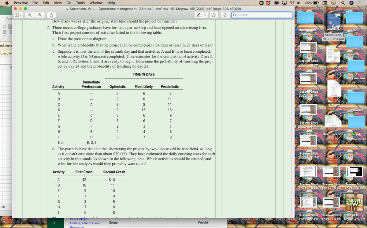 Preview File Edit
90% O E
Q O
Go Tools Window Help
a Stevenson, W. J. - Operations management. (14th ed.). McGraw-Hill-Mcgraw-Hill (2021).pdf (page 806 of 929)
O a bearch
Rev
How many weeks after the original start time should the project be finished?
7. Three recent college graduates have formed a partnership and have opened an advertising firm.
Their first project consists of activities listed in the following table.
operations
notes
6100
Stevenson,
a. Draw the precedence diagram.
W. J..21).pdf
b. What is the probability that the project can be completed in 24 days or less? In 21 days or less?
c. Suppose it is now the end of the seventh day and that activities A and B have been completed,
while activity D is 50 percent completed. Time estimates for the completion of activity D are 5,
6, and 7. Activities C and H are ready to begin. Determine the probability of finishing the proj-
ect by day 24 and the probability of finishing by day 21.
nd impre
o you w
CExtra
Screen Shot
20228 PM
DOCK
G
resume 2021
TIME IN DAYS
Vaccine and
other info
Immediate
Activity
Predecessor
Optimistic
Most Likely
Pessimistic
Screen Shot
2022-06 PM
A
5
6
7
росх
DOCX
B
8
8.
11
Resume
A
8
11
2/21/22
12
15
Password
E
F
D
6
7
Screen Shot
G
2
3
7
2022-41 PM
XLSX
H
B
4
4
Hw operation o Job
4.xisx
7
8.
Searc...notes
End
E, G, I
d. The partners have decided that shortening the project by two days would be beneficial, as long
as it doesn't cost more than about $20,000. They have estimated the daily crashing costs for each
activity in thousands, as shown in the following table. Which activities should be crashed, and
what further analysis would they probably want to do?
Screen Shot
2022 21 PM
Activity
First Crash
Second Crash
$8
$10
Screen Shot Screen Shot Screen Shot
1 20229 PM 2022-.5 PM 20228 PM
D
10
11
10
F
CALL-DUTY
MW2
G
9
10
H.
7
8
6
8
"Belk Collége
Undergraduate Career
Screen Shot. Screen Shot Call of Duty
2022-.19 PM 2022-..6 PM 2022-.0 PM/20227 PM 2022-..3 PM Mode.rfare 2
Group
Weight
Resources
