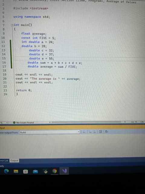 IN3
Programl, Average of Values
2
%#include <iostream>
using nanespace std;
9.
gint main()
float average;
6.
const int FIVE = 5;
int double a = 24;
double b = 28;
double c 32;
double d= 37;
double e = 55;
double sum - a +b + C+d+e;
double average = sum / FIVE;
11
12
13
15
18
cout << endl << endl;
cout << "The average is << average;
cout <« endl << endl;
21
22
23
return e;
Inc 15
ONo issues found
tput
sow output from: Build
ror List Output
Ape
