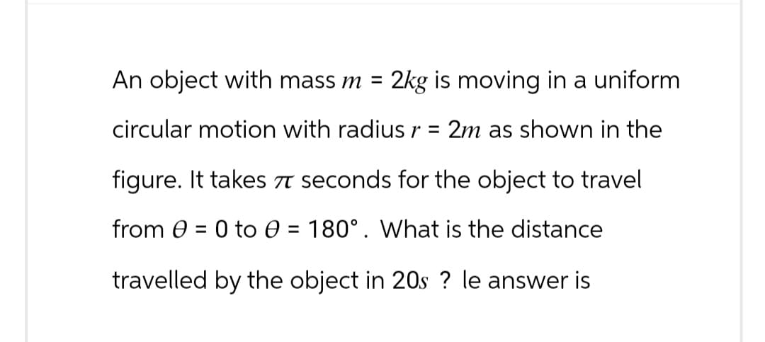 An object with mass m =
2kg is moving in a uniform
circular motion with radius r = 2m as shown in the
figure. It takes π seconds for the object to travel
from 0 to 0 = 180°. What is the distance
travelled by the object in 20s ? le answer is