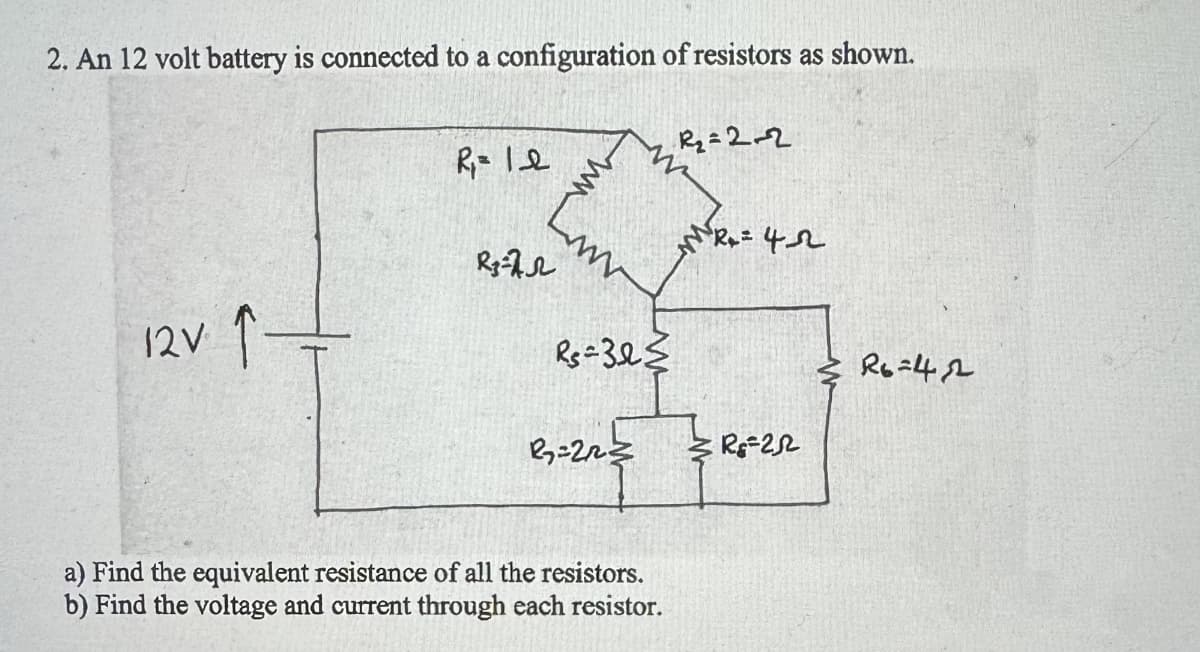 2. An 12 volt battery is connected to a configuration of resistors as shown.
12V. ↑
R₂=2-2
R₁= 12
R= 42
R372
Rs=32
a) Find the equivalent resistance of all the resistors.
b) Find the voltage and current through each resistor.
R=22
R6=42