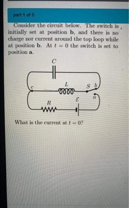 part 1 of 5
f
Consider the circuit below. The switch is,
initially set at position b, and there is no
charge nor current around the top loop while
at position b. At t = 0 the switch is set to
position a.
C
L
S b
0000
R
www
What is the current at t=0?