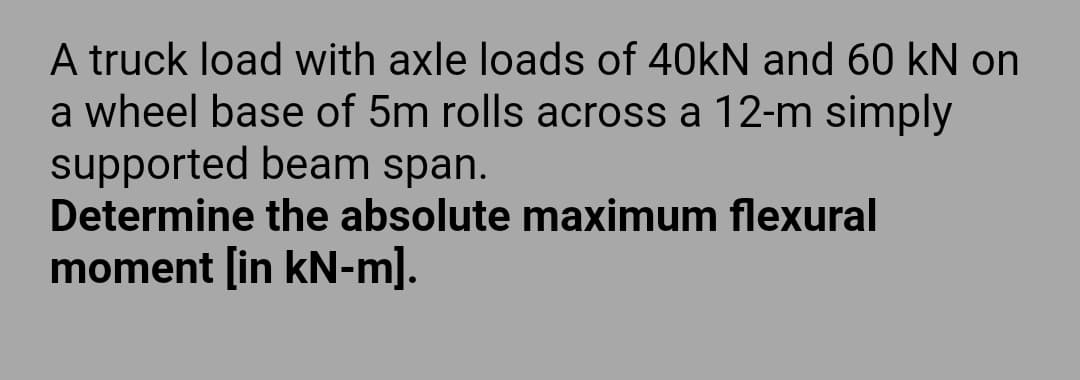 A truck load with axle loads of 40kN and 60 kN on
a wheel base of 5m rolls across a 12-m simply
supported beam span.
Determine the absolute maximum flexural
moment [in kN-m].
