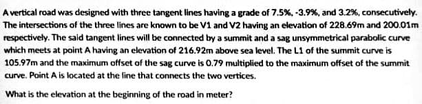 A vertical road was designed with three tangent lines having a grade of 7.5%, -3.9%, and 3.2%, consecutively.
The intersections of the three lines are known to be V1 and V2 having an elevation of 228.69m and 200.01m
respectively. The said tangent lines will be connected by a summit and a sag unsymmetrical parabolic curve
which meets at point A having an elevation of 216.92m above sea level. The L1 of the summit curve is
105.97m and the maximum offset of the sag curve is 0.79 multiplied to the maximum offset of the summit
curve. Point A is located at the line that connects the two vertices.
What is the elevation at the beginning of the road in meter?
