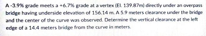 A-3.9% grade meets a +6.7% grade at a vertex (El. 139.87m) directly under an overpass
bridge having underside elevation of 156.14 m. A 5.9 meters clearance under the bridge
and the center of the curve was observed. Determine the vertical clearance at the left
edge of a 14.4 meters bridge from the curve in meters.
