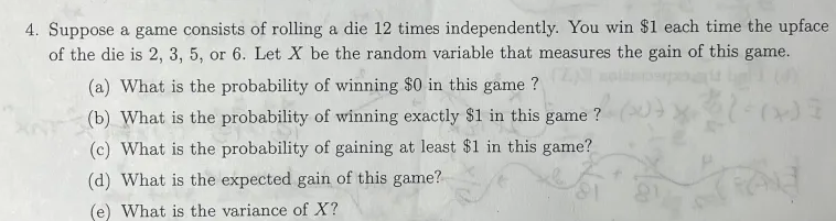 4. Suppose a game consists of rolling a die 12 times independently. You win $1 each time the upface
of the die is 2, 3, 5, or 6. Let X be the random variable that measures the gain of this game.
(a) What is the probability of winning $0 in this game?
(Z)
(b) What
(b) What is the probability of winning exactly $1 in this game?
(c) What is the probability of gaining at least $1 in this game?
(d) What is the expected gain of this game?
(e) What is the variance of X?
(10
Ad