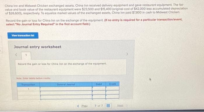 China Inn and Midwest Chicken exchanged assets. China Inn received delivery equipment and gave restaurant equipment. The fair
value and book value of the restaurant equipment were $23,500 and $15,400 (original cost of $42,000 less accumulated depreciation
of $26,600), respectively. To equalize market values of the exchanged assets, China Inn paid $7,800 in cash to Midwest Chicken.
Record the gain or loss for China Inn on the exchange of the equipment. (If no entry is required for a particular transaction/event,
select "No Journal Entry Required" in the first account field.)
View transaction list
Journal entry worksheet
Record the gain or loss for China Inn on the exchange of the equipment.
Note: Enter debits before credits
Transaction
General Journal
Debit
Credit
< Prev
7 of 7
Next