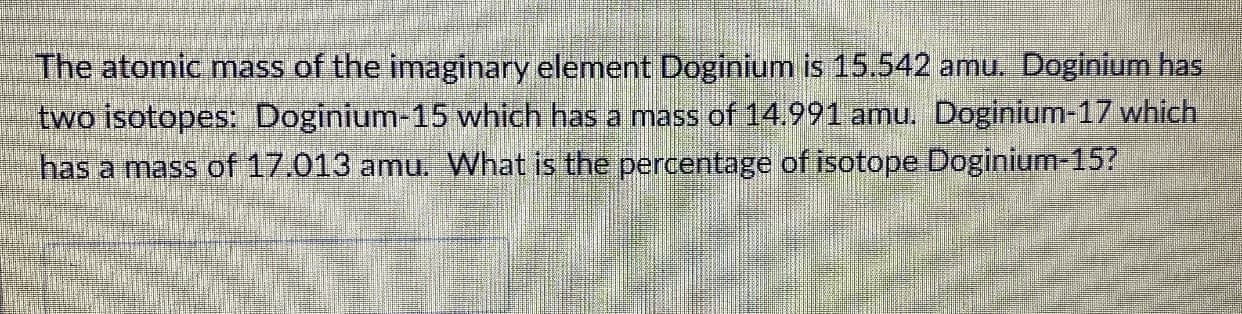 The atomic mass of the imaginary element Doginium is 15.542 amu. Doginium has
two isotopes: Doginium-15 which has a mass of 14,991 amu. Doginium-17 which
has a mass of 17.013 amu. What is the percentage of isotope Doginium-15?

