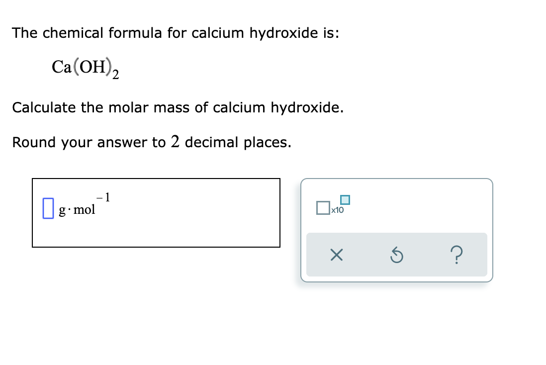 The chemical formula for calcium hydroxide is:
Са(ОН),
2
Calculate the molar mass of calcium hydroxide.
Round your answer to 2 decimal places.
1
|g mol
х10
