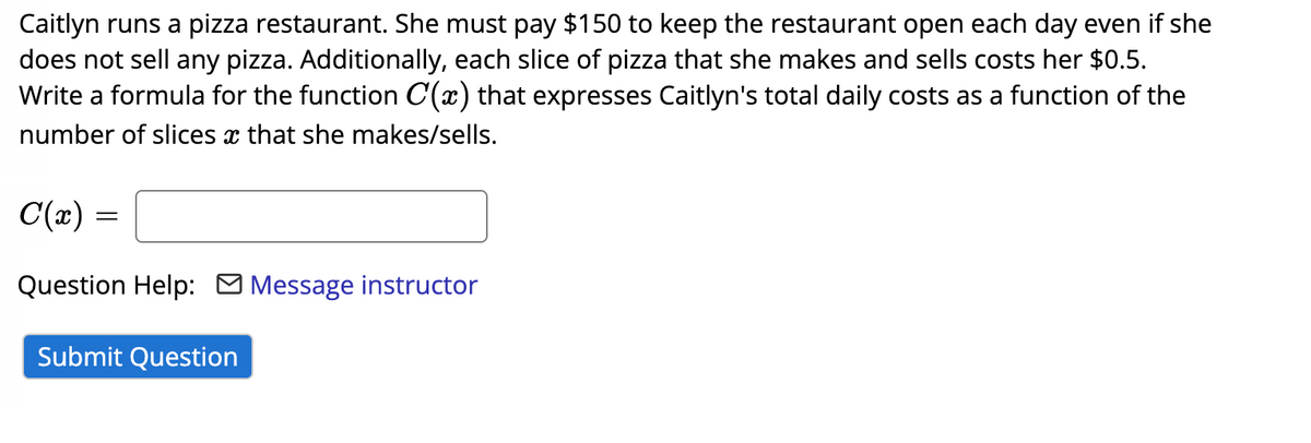 Caitlyn runs a pizza restaurant. She must pay $150 to keep the restaurant open each day even if she
does not sell any pizza. Additionally, each slice of pizza that she makes and sells costs her $0.5.
Write a formula for the function C(x) that expresses Caitlyn's total daily costs as a function of the
number of slices x that she makes/sells.
C(x) =
Question Help: O Message instructor
Submit Question
