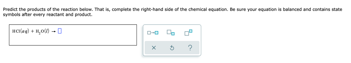 Predict the products of the reaction below. That is, complete the right-hand side of the chemical equation. Be sure your equation is balanced and contains state
symbols after every reactant and product.
HCI(aq) + H,0(1) - 0
?
