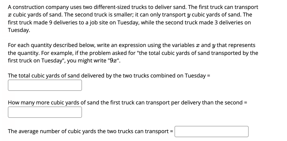 A construction company uses two different-sized trucks to deliver sand. The first truck can transport
x cubic yards of sand. The second truck is smaller; it can only transport y cubic yards of sand. The
first truck made 9 deliveries to a job site on Tuesday, while the second truck made 3 deliveries on
Tuesday.
For each quantity described below, write an expression using the variables x and y that represents
the quantity. For example, if the problem asked for "the total cubic yards of sand transported by the
first truck on Tuesday", you might write "9x".
The total cubic yards of sand delivered by the two trucks combined on Tuesday =
%3D
How many more cubic yards of sand the first truck can transport per delivery than the second =
The average number of cubic yards the two trucks can transport =
