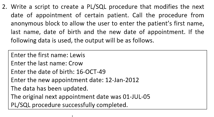 2. Write a script to create a PL/SQL procedure that modifies the next
date of appointment of certain patient. Call the procedure from
anonymous block to allow the user to enter the patient's first name,
last name, date of birth and the new date of appointment. If the
following data is used, the output will be as follows.
Enter the first name: Lewis
Enter the last name: Crow
Enter the date of birth: 16-OCT-49
Enter the new appointment date: 12-Jan-2012
The data has been updated.
The original next appointment date was 01-JUL-05
PL/SQL procedure successfully completed.
