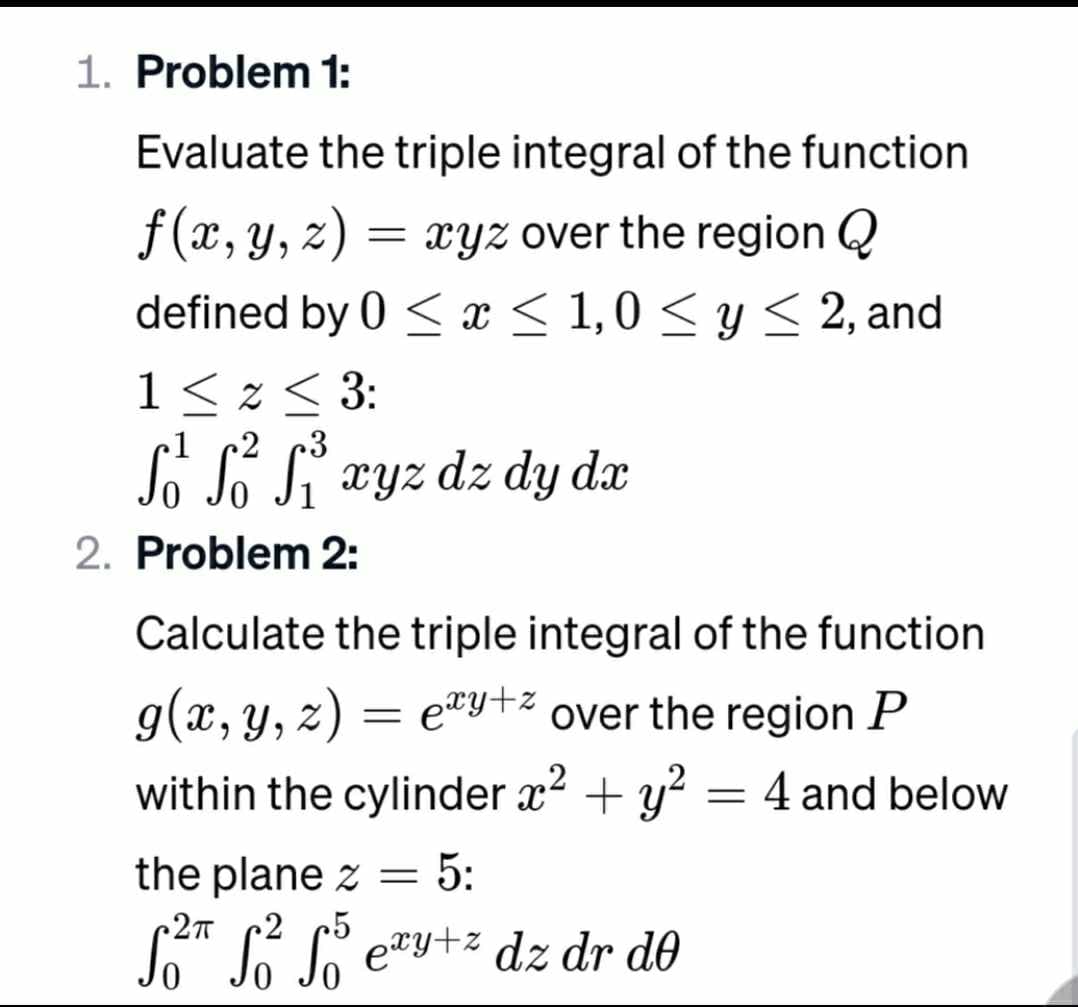 1. Problem 1:
Evaluate the triple integral of the function
f(x, y, z) =
= xyz over the region Q
defined by 0 ≤ x ≤ 1,0 ≤ y ≤ 2, and
1 ≤ 2 ≤ 3:
cl
2
3
Ső S² S²³ xyz dz dy dx
2. Problem 2:
Calculate the triple integral of the function
g(x, y, z) = exy+* over the region P
within the cylinder x² + y² = 4 and below
the plane z = 5:
.2п
5
f²™ f² fő eªy+² dz dr do